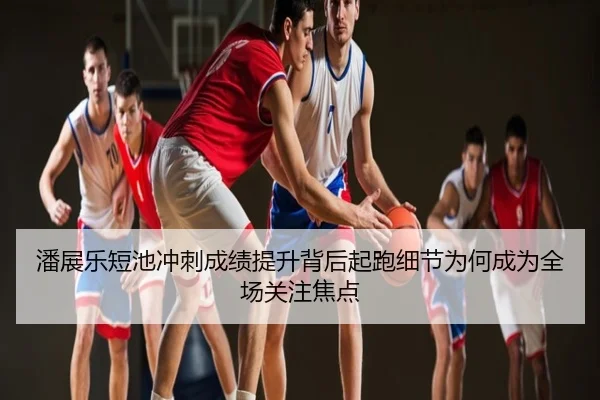 潘展乐短池冲刺成绩提升背后起跑细节为何成为全场关注焦点
