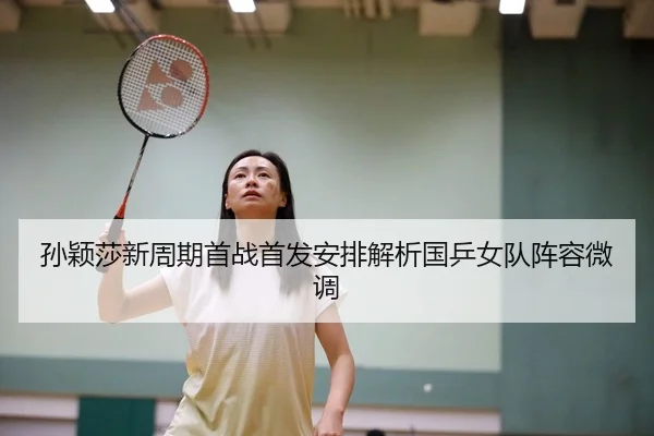 孙颖莎新周期首战首发安排解析国乒女队阵容微调