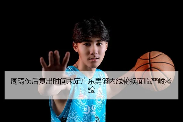 周琦伤后复出时间未定广东男篮内线轮换面临严峻考验