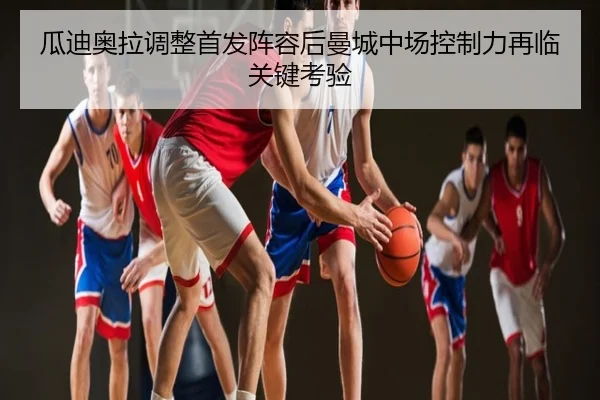 瓜迪奥拉调整首发阵容后曼城中场控制力再临关键考验