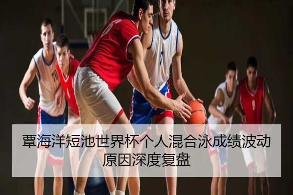 覃海洋短池世界杯个人混合泳成绩波动原因深度复盘