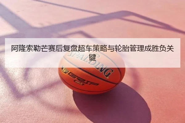 阿隆索勒芒赛后复盘超车策略与轮胎管理成胜负关键